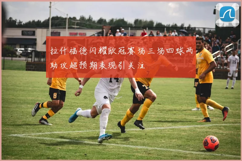 拉什福德闪耀欧冠赛场三场四球两助攻超预期表现引关注