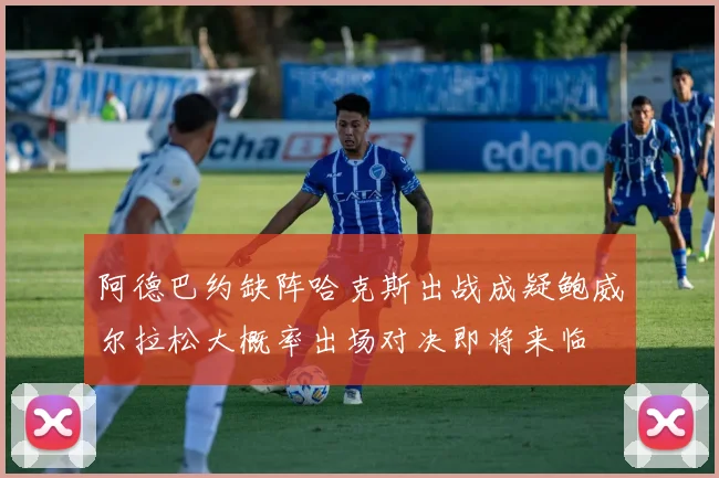 阿德巴约缺阵哈克斯出战成疑鲍威尔拉松大概率出场对决即将来临