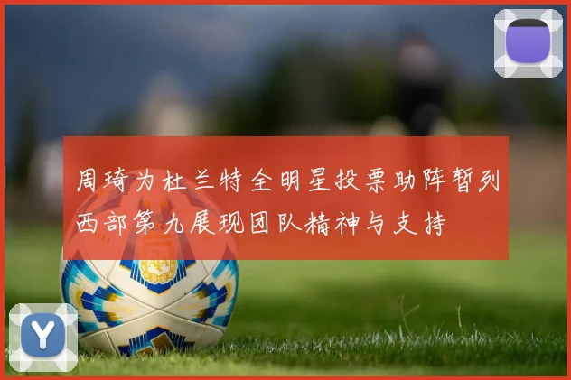 周琦为杜兰特全明星投票助阵暂列西部第九展现团队精神与支持