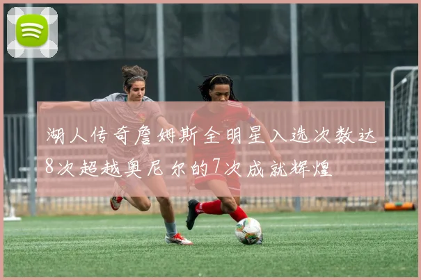 湖人传奇詹姆斯全明星入选次数达8次超越奥尼尔的7次成就辉煌