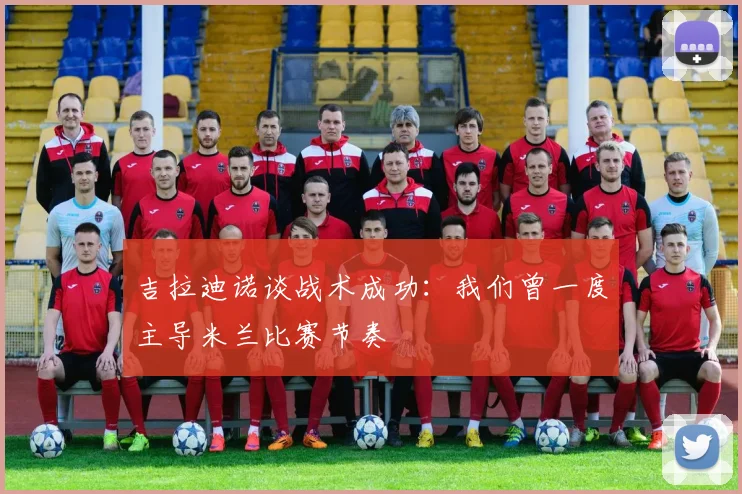 吉拉迪诺谈战术成功：我们曾一度主导米兰比赛节奏