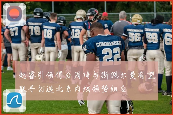 赵睿引领得分周琦与斯佩尔曼有望联手打造北京内线强势组合