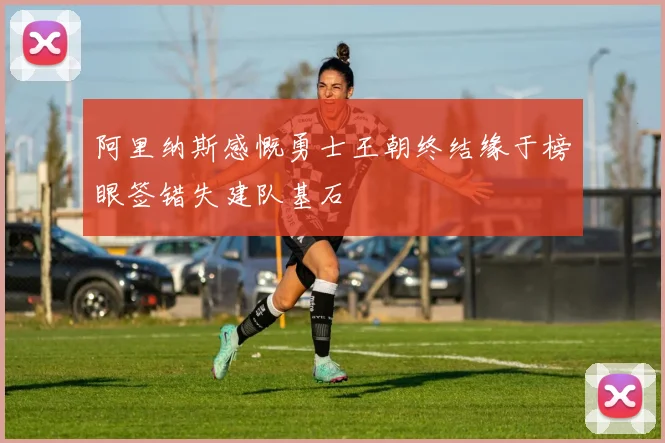 阿里纳斯感慨勇士王朝终结缘于榜眼签错失建队基石