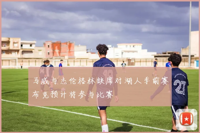 马威与杰伦格林缺席对湖人季前赛布克预计将参与比赛