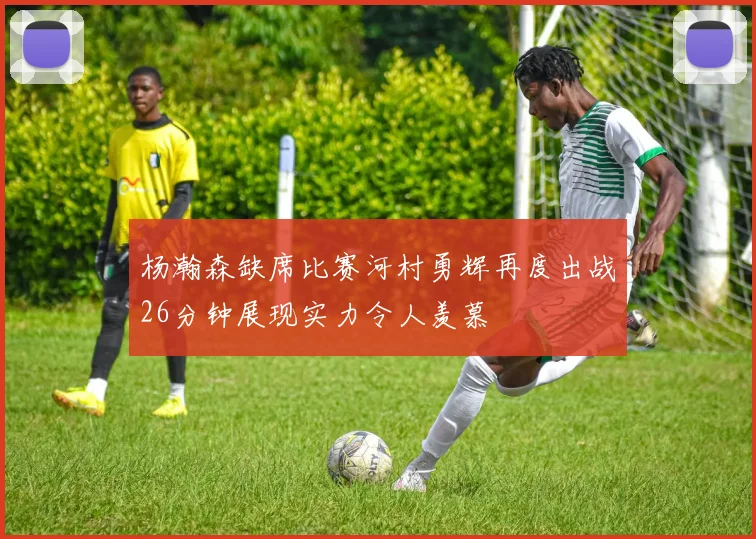 杨瀚森缺席比赛河村勇辉再度出战26分钟展现实力令人羡慕