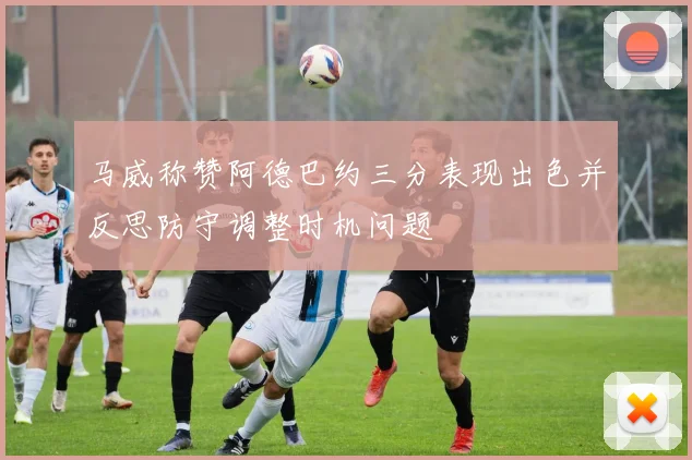 马威称赞阿德巴约三分表现出色并反思防守调整时机问题