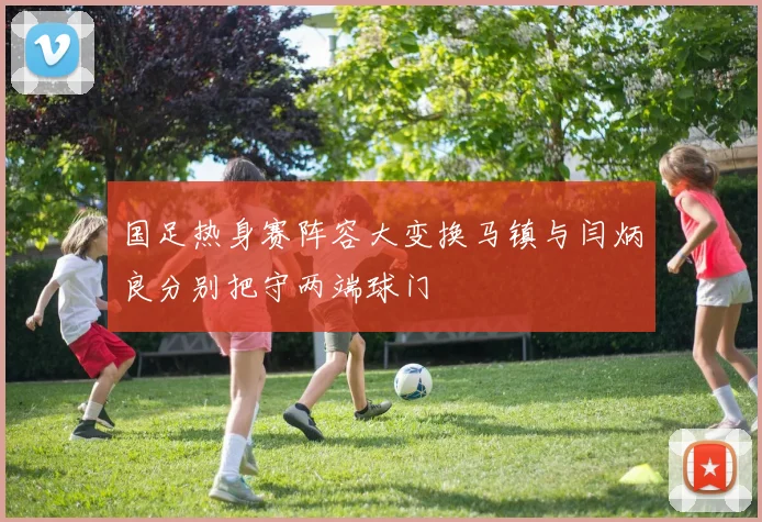 国足热身赛阵容大变换马镇与闫炳良分别把守两端球门