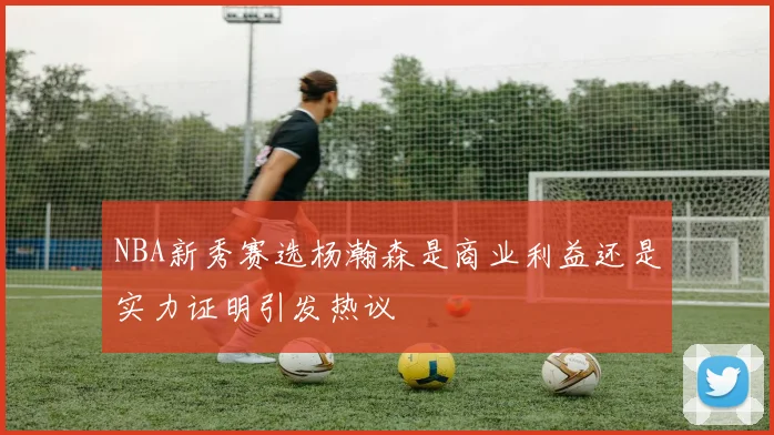 NBA新秀赛选杨瀚森是商业利益还是实力证明引发热议