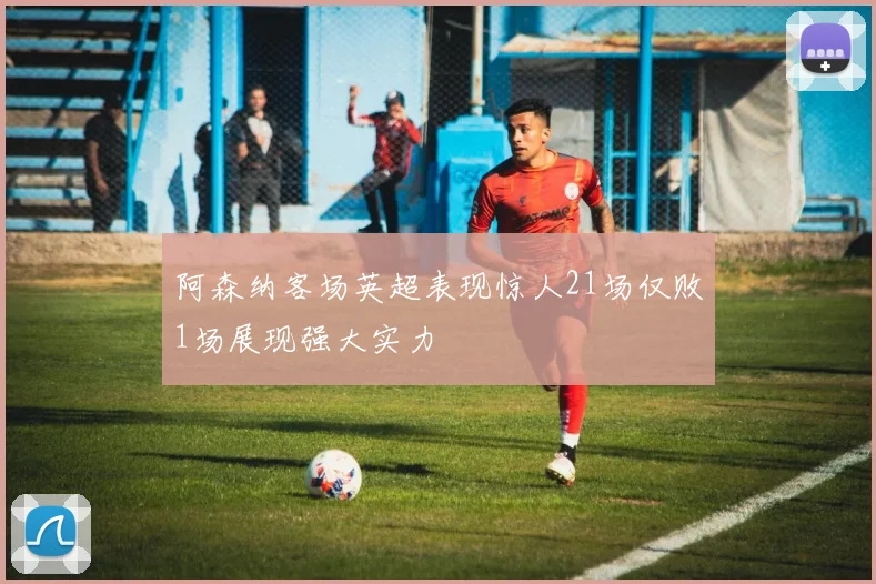 阿森纳客场英超表现惊人21场仅败1场展现强大实力