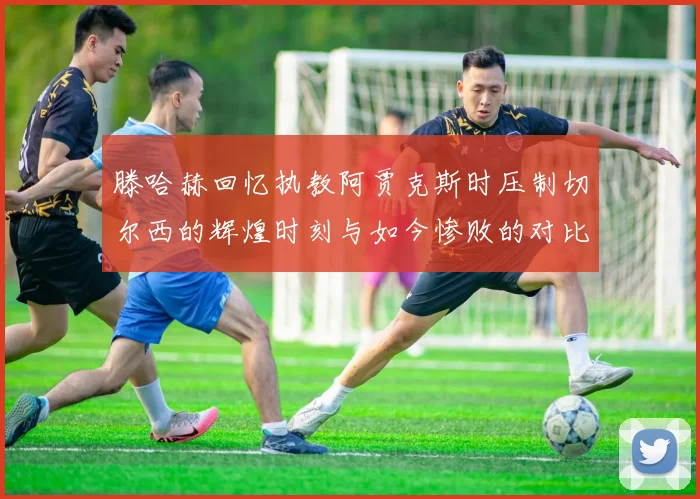 滕哈赫回忆执教阿贾克斯时压制切尔西的辉煌时刻与如今惨败的对比