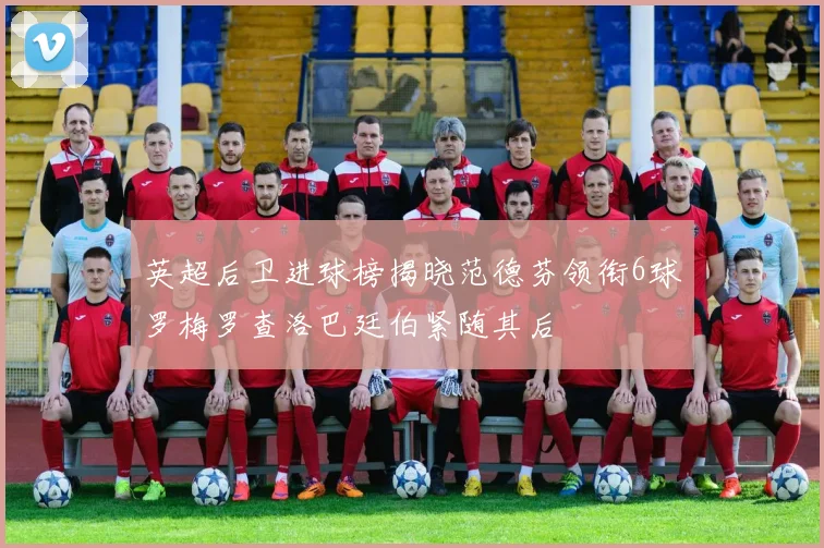 英超后卫进球榜揭晓范德芬领衔6球罗梅罗查洛巴廷伯紧随其后