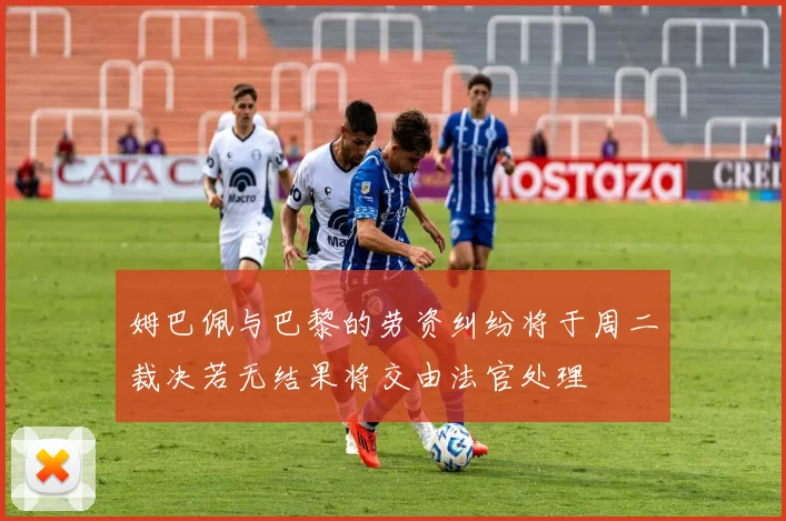 姆巴佩与巴黎的劳资纠纷将于周二裁决若无结果将交由法官处理