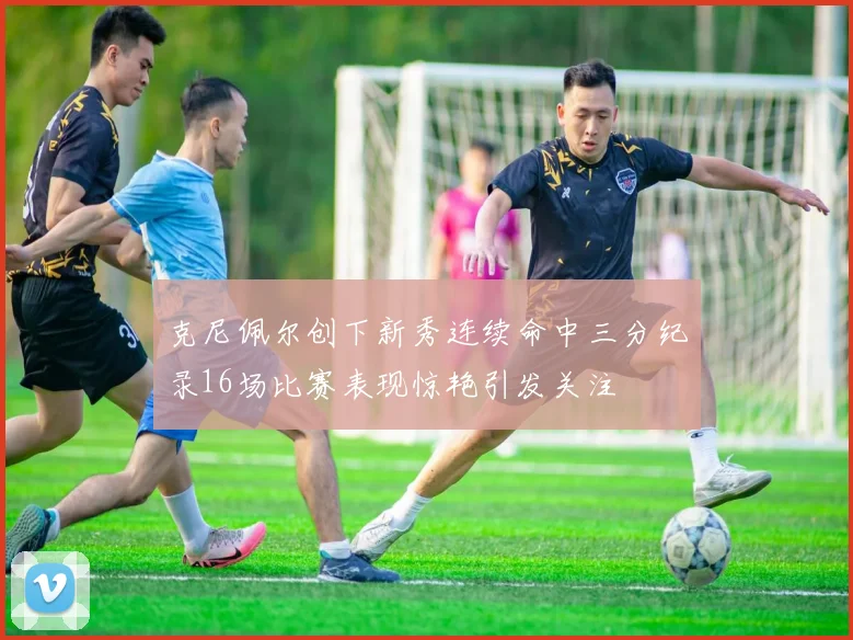 克尼佩尔创下新秀连续命中三分纪录16场比赛表现惊艳引发关注