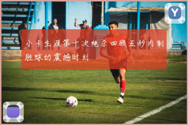 小卡生涯第十次绝杀回顾五秒内制胜球的震撼时刻