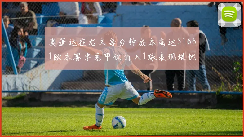 奥蓬达在尤文每分钟成本高达51661欧本赛季意甲仅打入1球表现堪忧