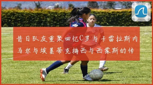 昔日队友重聚回忆C罗与卡雷拉斯内马尔与埃基蒂克梅西与西蒙斯的传奇故事