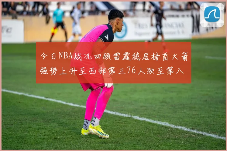 今日NBA战况回顾雷霆稳居榜首火箭强势上升至西部第三76人跌至第八位