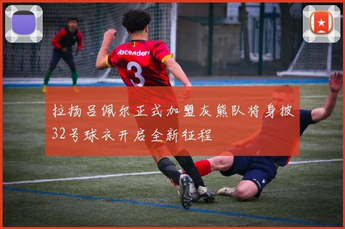 拉扬吕佩尔正式加盟灰熊队将身披32号球衣开启全新征程