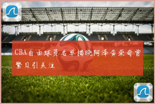 CBA自由球员名单揭晓阿泽黄荣奇曾繁日引关注