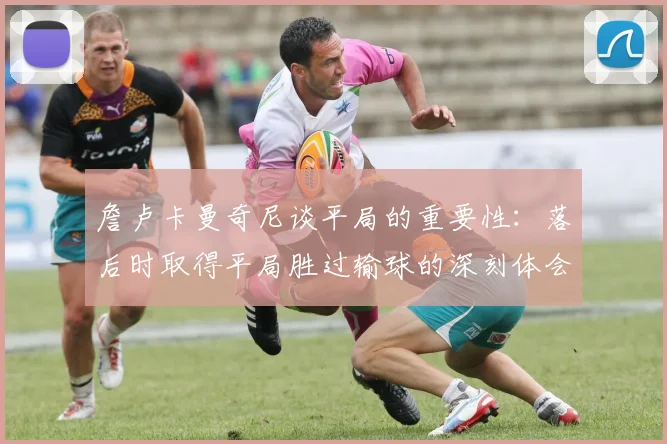 詹卢卡曼奇尼谈平局的重要性：落后时取得平局胜过输球的深刻体会