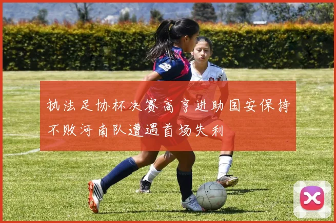 执法足协杯决赛高亨进助国安保持不败河南队遭遇首场失利
