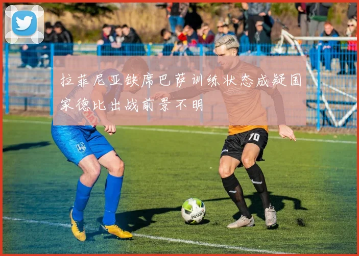 拉菲尼亚缺席巴萨训练状态成疑国家德比出战前景不明