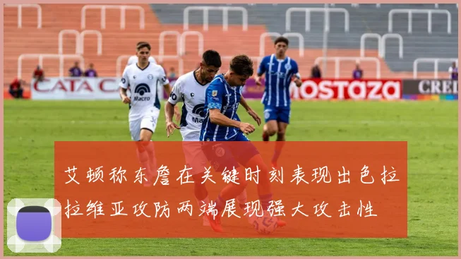 艾顿称东詹在关键时刻表现出色拉拉维亚攻防两端展现强大攻击性