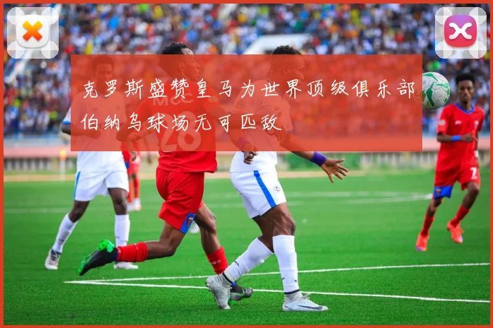 克罗斯盛赞皇马为世界顶级俱乐部伯纳乌球场无可匹敌