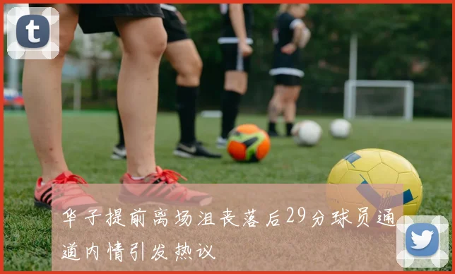 华子提前离场沮丧落后29分球员通道内情引发热议