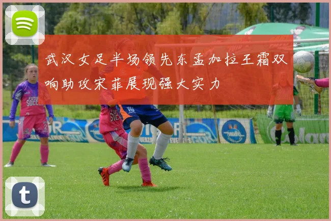 武汉女足半场领先东孟加拉王霜双响助攻宋菲展现强大实力