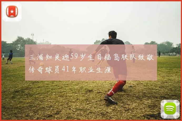 三浦知良迎59岁生日福岛联队致敬传奇球员41年职业生涯