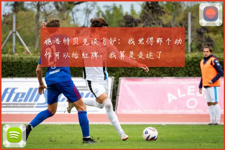 施洛特贝克谈飞铲：我觉得那个动作可以给红牌，我算是走运了