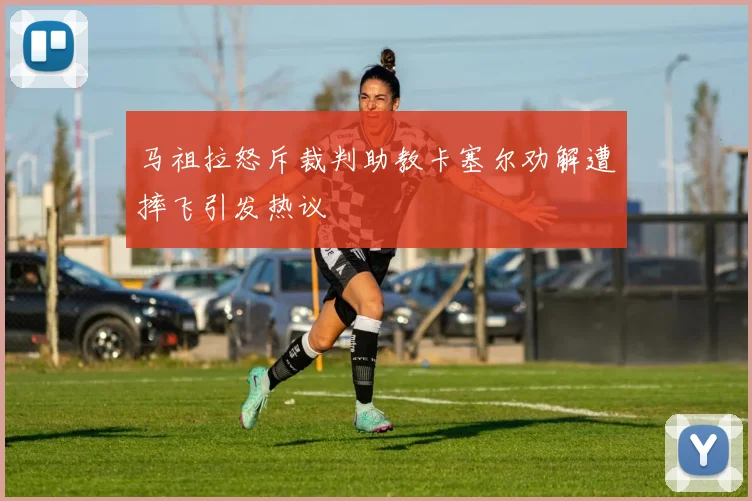 马祖拉怒斥裁判助教卡塞尔劝解遭摔飞引发热议