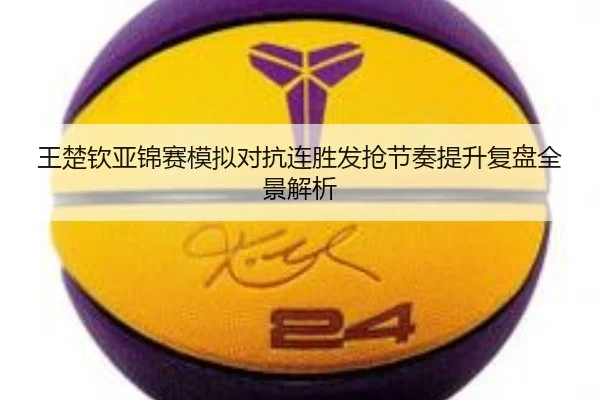 王楚钦亚锦赛模拟对抗连胜发抢节奏提升复盘全景解析（CSLBuyBalls）